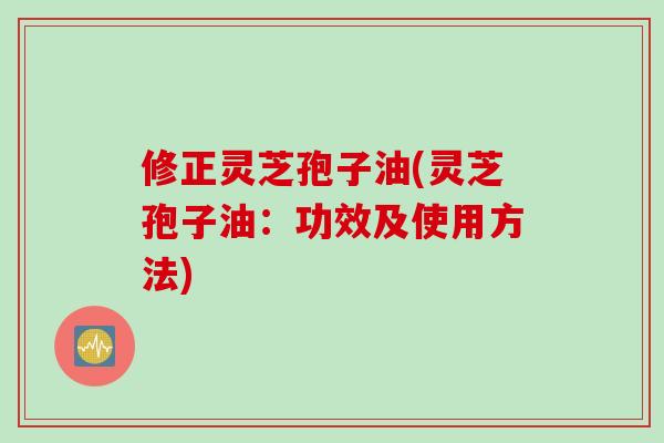 修正灵芝孢子油(灵芝孢子油：功效及使用方法)