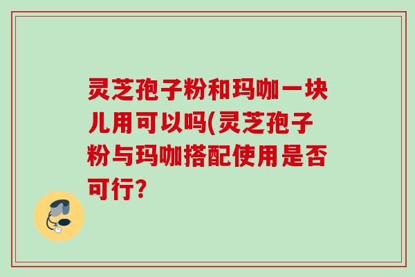 灵芝孢子粉和玛咖一块儿用可以吗(灵芝孢子粉与玛咖搭配使用是否可行？
