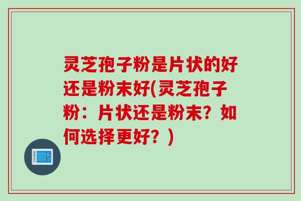 灵芝孢子粉是片状的好还是粉末好(灵芝孢子粉：片状还是粉末？如何选择更好？)