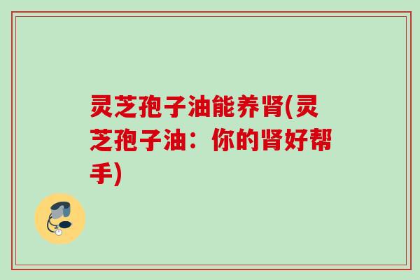 灵芝孢子油能养肾(灵芝孢子油：你的肾好帮手)