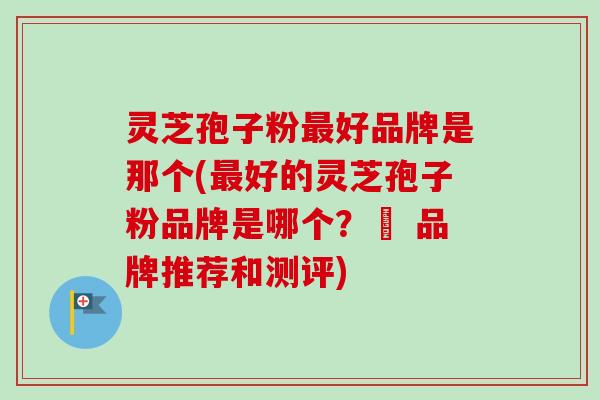 灵芝孢子粉最好品牌是那个(最好的灵芝孢子粉品牌是哪个？– 品牌推荐和测评)