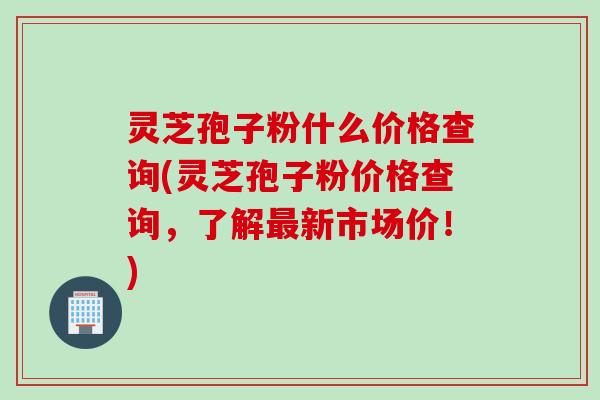 灵芝孢子粉什么价格查询(灵芝孢子粉价格查询，了解最新市场价！)