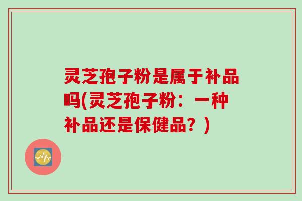 灵芝孢子粉是属于补品吗(灵芝孢子粉：一种补品还是保健品？)