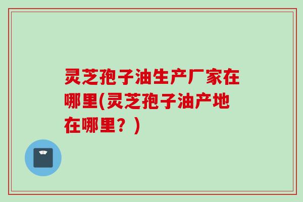 灵芝孢子油生产厂家在哪里(灵芝孢子油产地在哪里？)