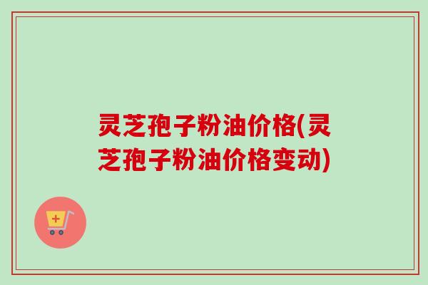 灵芝孢子粉油价格(灵芝孢子粉油价格变动)