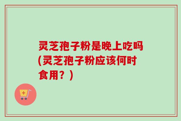 灵芝孢子粉是晚上吃吗(灵芝孢子粉应该何时食用?) 灵芝孢子粉是晚上吃吗(灵芝孢子粉应该何时食用?)
