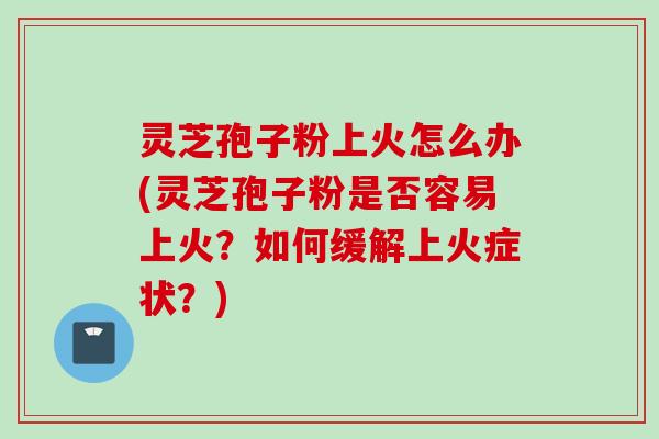 灵芝孢子粉上火怎么办(灵芝孢子粉是否容易上火？如何缓解上火症状？)