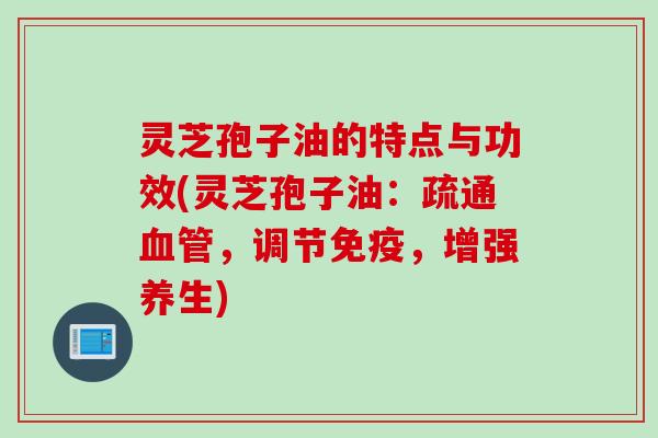 灵芝孢子油的特点与功效(灵芝孢子油:疏通,调节免疫,增强养生) 灵芝孢子油的特点与功效(灵芝孢子油:疏通,调节免疫,增强养生)