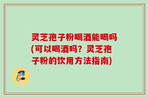 灵芝孢子粉喝酒能喝吗(可以喝酒吗？灵芝孢子粉的饮用方法指南)
