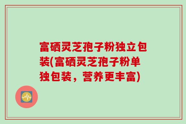 富硒灵芝孢子粉独立包装(富硒灵芝孢子粉单独包装，营养更丰富)