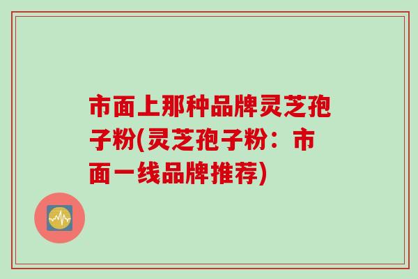 市面上那种品牌灵芝孢子粉(灵芝孢子粉：市面一线品牌推荐)