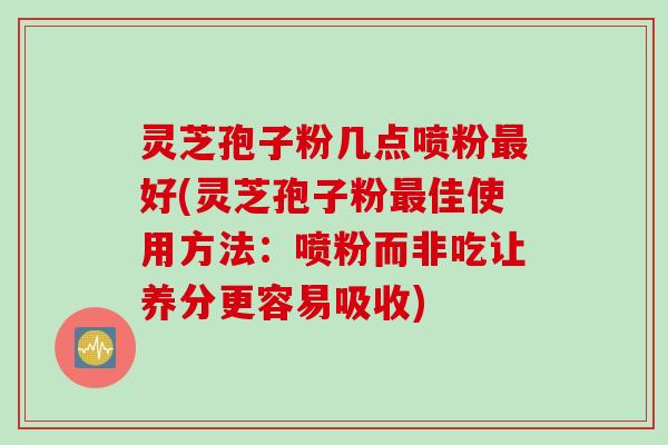 灵芝孢子粉几点喷粉好(灵芝孢子粉佳使用方法:喷粉而非吃让养分更容易吸收) 灵芝孢子粉几点喷粉好(灵芝孢子粉佳使用方法:喷粉而非吃让养分更容易吸收)