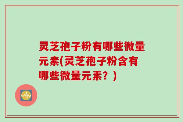 灵芝孢子粉有哪些微量元素(灵芝孢子粉含有哪些微量元素？)