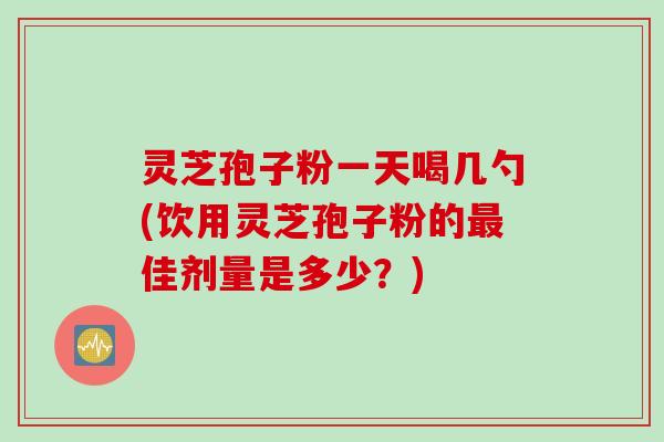 灵芝孢子粉一天喝几勺(饮用灵芝孢子粉的最佳剂量是多少？)