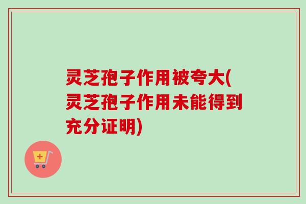 灵芝孢子作用被夸大(灵芝孢子作用未能得到充分证明)