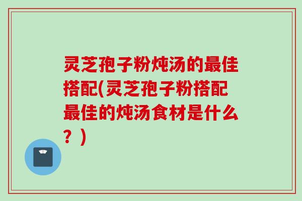 灵芝孢子粉炖汤的最佳搭配(灵芝孢子粉搭配最佳的炖汤食材是什么？)