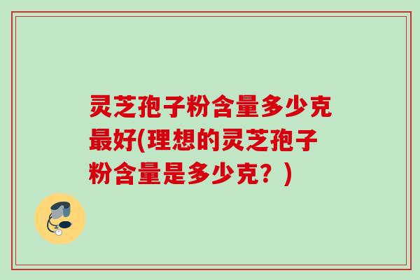 灵芝孢子粉含量多少克最好(理想的灵芝孢子粉含量是多少克？)