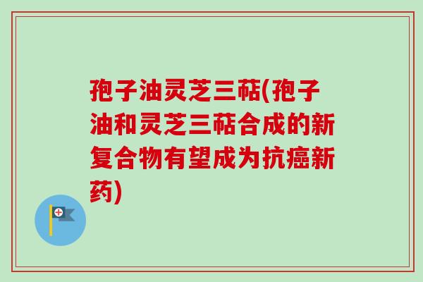 孢子油灵芝三萜(孢子油和灵芝三萜合成的新复合物有望成为抗新药) 孢子油灵芝三萜(孢子油和灵芝三萜合成的新复合物有望成为抗新药)