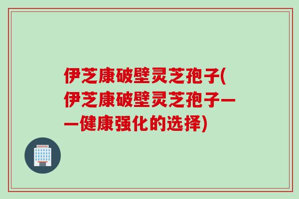 伊芝康破壁灵芝孢子(伊芝康破壁灵芝孢子——健康强化的选择)