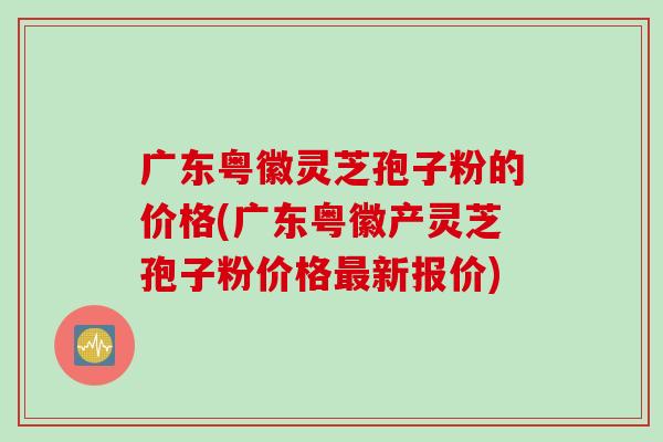 广东粤徽灵芝孢子粉的价格(广东粤徽产灵芝孢子粉价格最新报价)