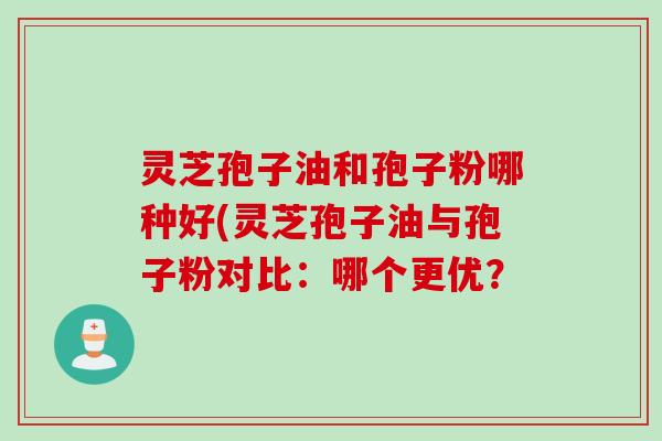灵芝孢子油和孢子粉哪种好(灵芝孢子油与孢子粉对比：哪个更优？