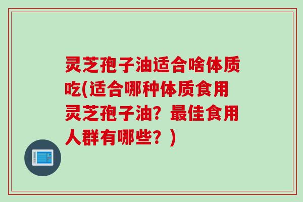 灵芝孢子油适合啥体质吃(适合哪种体质食用灵芝孢子油？最佳食用人群有哪些？)