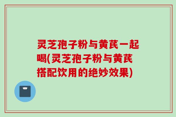 灵芝孢子粉与黄芪一起喝(灵芝孢子粉与黄芪搭配饮用的绝妙效果)