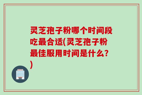 灵芝孢子粉哪个时间段吃最合适(灵芝孢子粉最佳服用时间是什么？)
