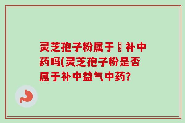 灵芝孢子粉属于茲补中药吗(灵芝孢子粉是否属于补中益气中药？