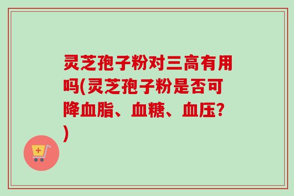 灵芝孢子粉对三高有用吗(灵芝孢子粉是否可降血脂、血糖、血压？)