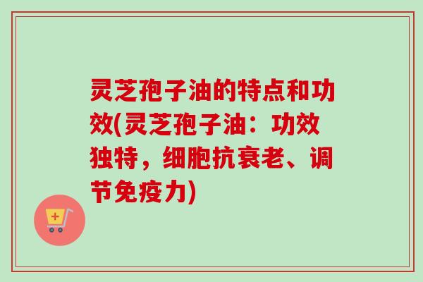 灵芝孢子油的特点和功效(灵芝孢子油：功效独特，细胞抗衰老、调节免疫力)