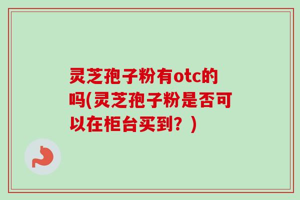 灵芝孢子粉有otc的吗(灵芝孢子粉是否可以在柜台买到？)