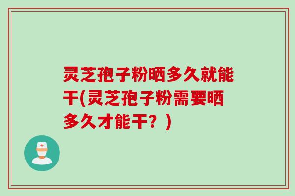 灵芝孢子粉晒多久就能干(灵芝孢子粉需要晒多久才能干？)