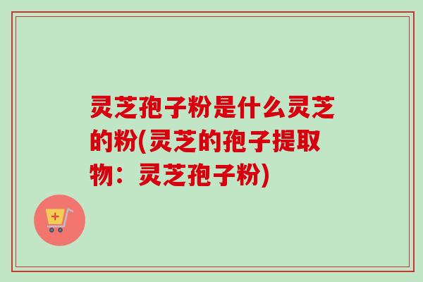 灵芝孢子粉是什么灵芝的粉(灵芝的孢子提取物：灵芝孢子粉)