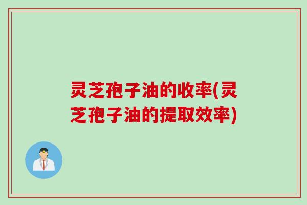灵芝孢子油的收率(灵芝孢子油的提取效率)