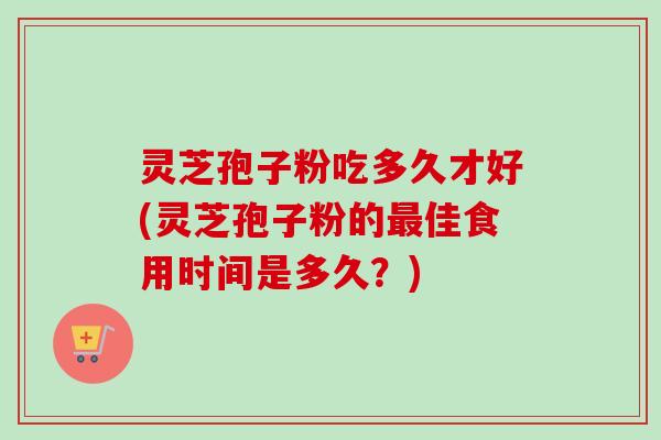 灵芝孢子粉吃多久才好(灵芝孢子粉的最佳食用时间是多久？)
