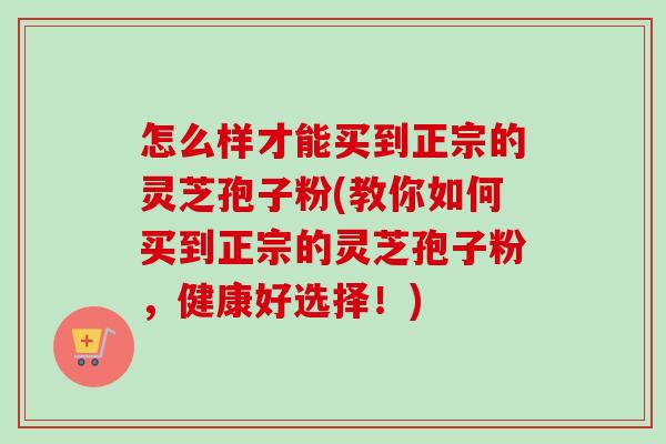 怎么样才能买到正宗的灵芝孢子粉(教你如何买到正宗的灵芝孢子粉，健康好选择！)