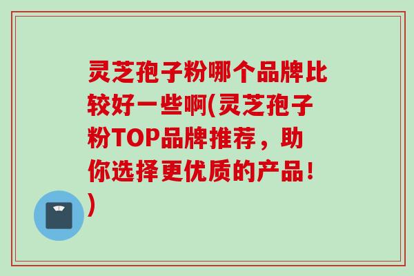 灵芝孢子粉哪个品牌比较好一些啊(灵芝孢子粉TOP品牌推荐，助你选择更优质的产品！)