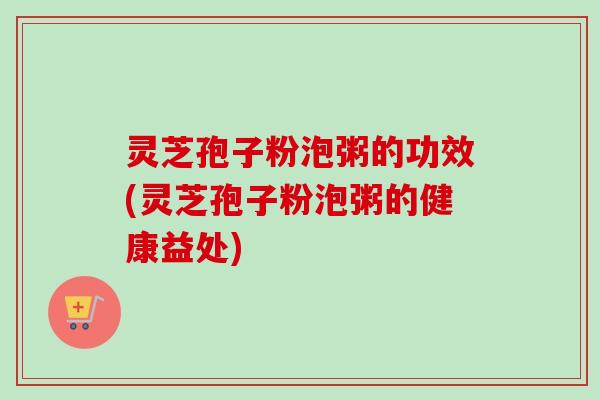灵芝孢子粉泡粥的功效(灵芝孢子粉泡粥的健康益处)