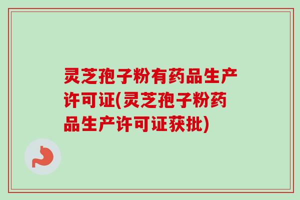 灵芝孢子粉有药品生产许可证(灵芝孢子粉药品生产许可证获批)