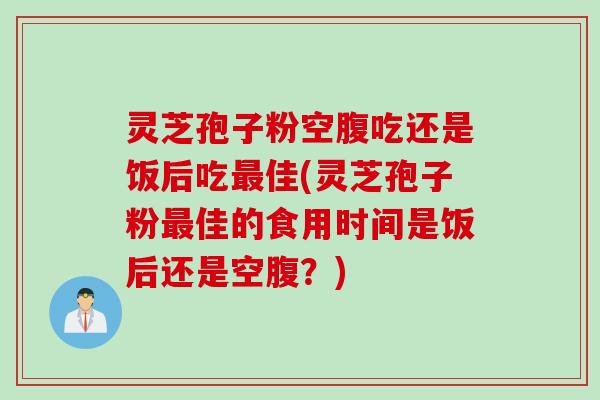 灵芝孢子粉空腹吃还是饭后吃最佳(灵芝孢子粉最佳的食用时间是饭后还是空腹？)