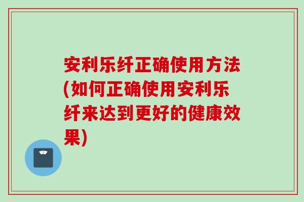 安利乐纤正确使用方法(如何正确使用安利乐纤来达到更好的健康效果)