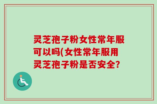 灵芝孢子粉女性常年服可以吗(女性常年服用灵芝孢子粉是否安全？
