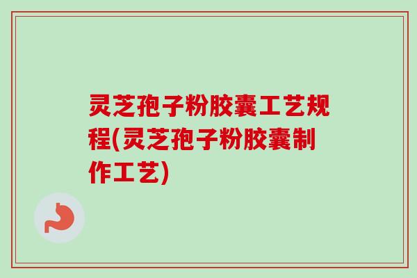 灵芝孢子粉胶囊工艺规程(灵芝孢子粉胶囊制作工艺)