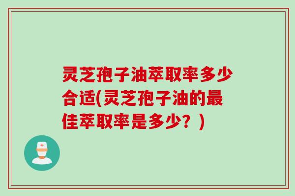 灵芝孢子油萃取率多少合适(灵芝孢子油的最佳萃取率是多少？)
