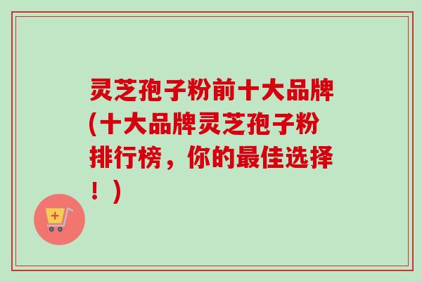 灵芝孢子粉前十大品牌(十大品牌灵芝孢子粉排行榜，你的最佳选择！)
