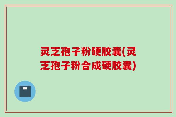 灵芝孢子粉硬胶囊(灵芝孢子粉合成硬胶囊)