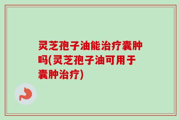 灵芝孢子油能治疗囊肿吗(灵芝孢子油可用于囊肿治疗)
