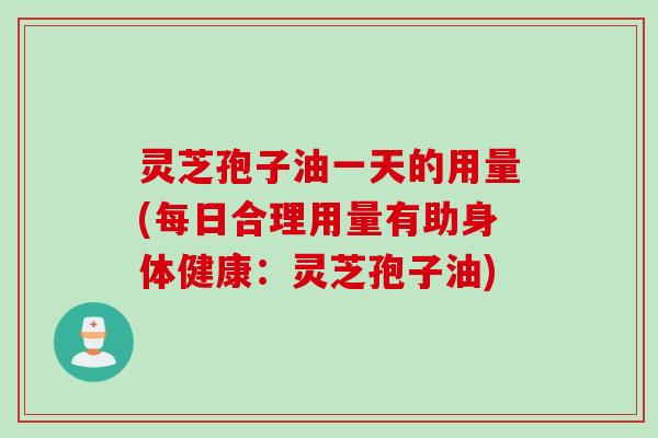 灵芝孢子油一天的用量(每日合理用量有助身体健康：灵芝孢子油)
