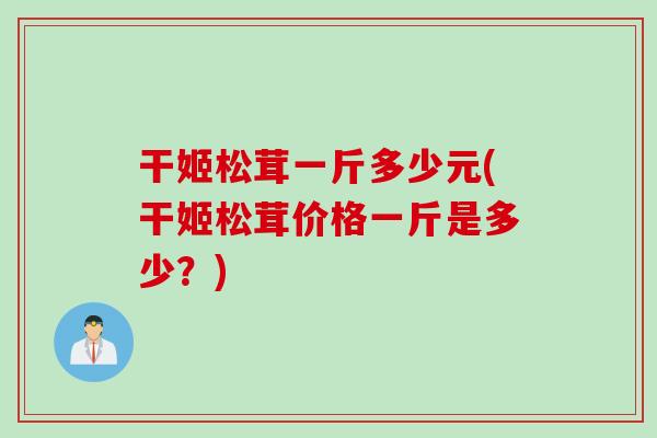干姬松茸一斤多少元(干姬松茸价格一斤是多少？)